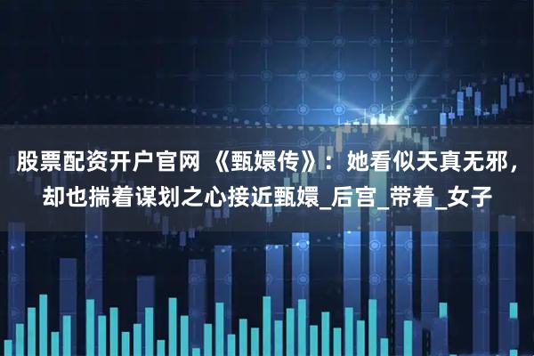 股票配资开户官网 《甄嬛传》：她看似天真无邪，却也揣着谋划之心接近甄嬛_后宫_带着_女子