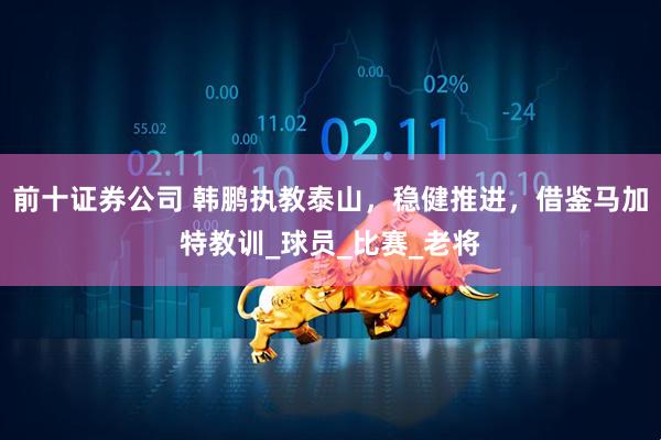 前十证券公司 韩鹏执教泰山，稳健推进，借鉴马加特教训_球员_比赛_老将