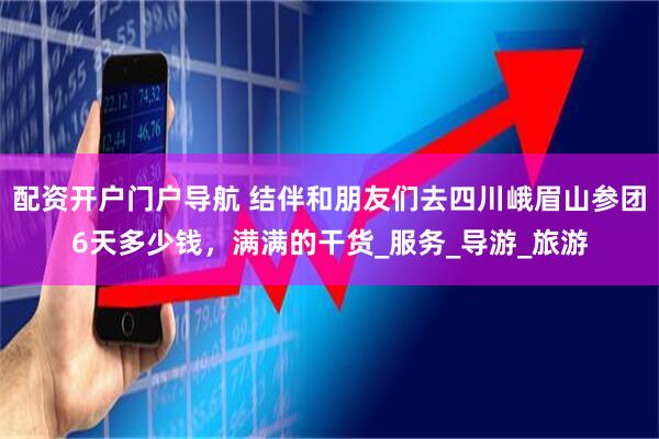 配资开户门户导航 结伴和朋友们去四川峨眉山参团6天多少钱，满满的干货_服务_导游_旅游