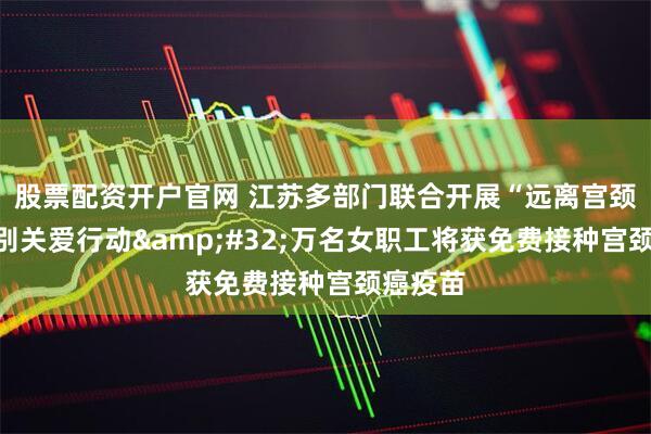 股票配资开户官网 江苏多部门联合开展“远离宫颈癌”特别关爱行动 万名女职工将获免费接种宫颈癌疫苗