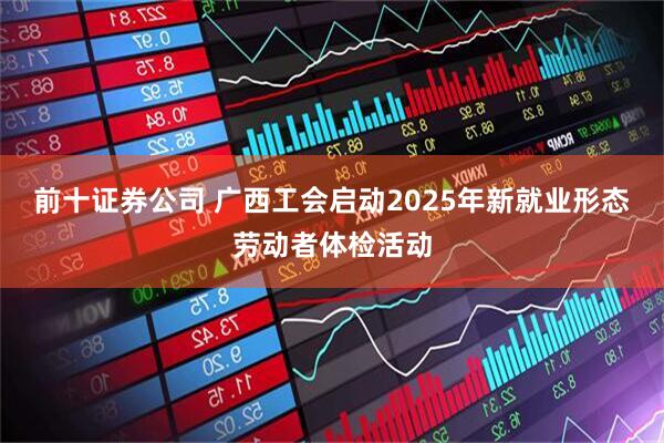 前十证券公司 广西工会启动2025年新就业形态劳动者体检活动