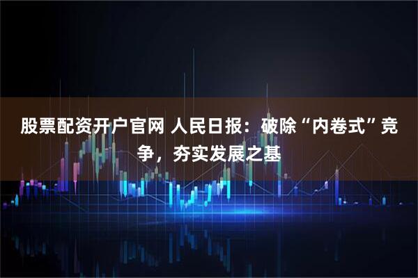 股票配资开户官网 人民日报：破除“内卷式”竞争，夯实发展之基