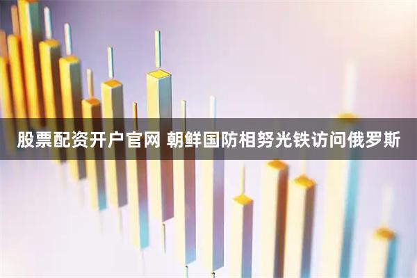 股票配资开户官网 朝鲜国防相努光铁访问俄罗斯