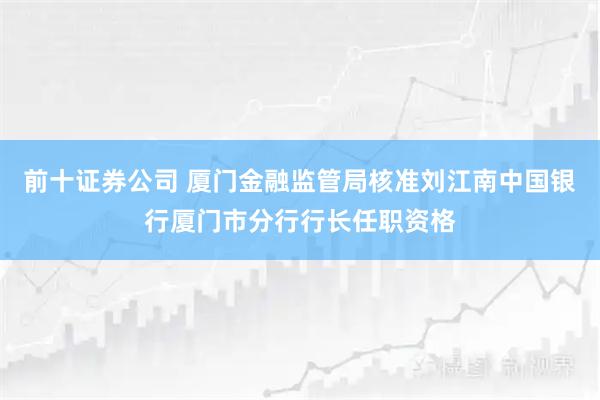 前十证券公司 厦门金融监管局核准刘江南中国银行厦门市分行行长任职资格