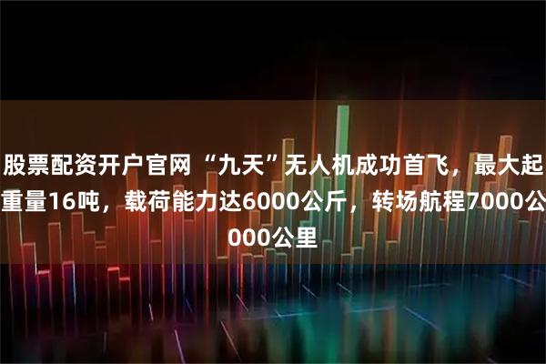 股票配资开户官网 “九天”无人机成功首飞，最大起飞重量16吨，载荷能力达6000公斤，转场航程7000公里