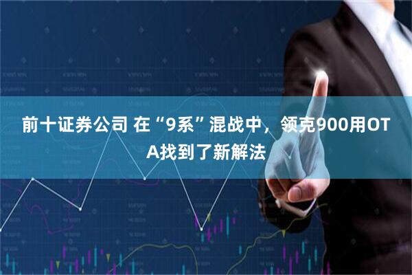 前十证券公司 在“9系”混战中，领克900用OTA找到了新解法