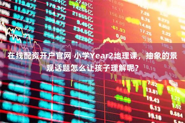 在线配资开户官网 小学Year2地理课，抽象的景观话题怎么让孩子理解呢？