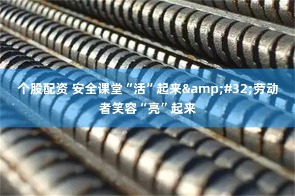 个股配资 安全课堂“活”起来 劳动者笑容“亮”起来