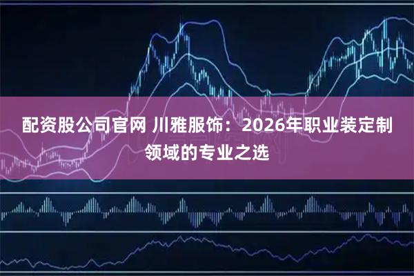 配资股公司官网 川雅服饰：2026年职业装定制领域的专业之选