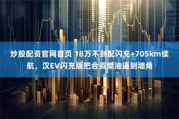 炒股配资官网首页 18万不到配闪充+705km续航，汉EV闪充版把合资燃油逼到墙角